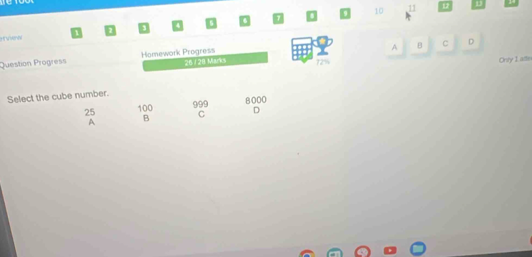 10 11 12 13 14
erview a a a 6 6 7
A B C D
Question Progress Homework Progress
26 / 28 Marks 72% Only 1 atte
Select the cube number.
25 100 999 8000
A B C D