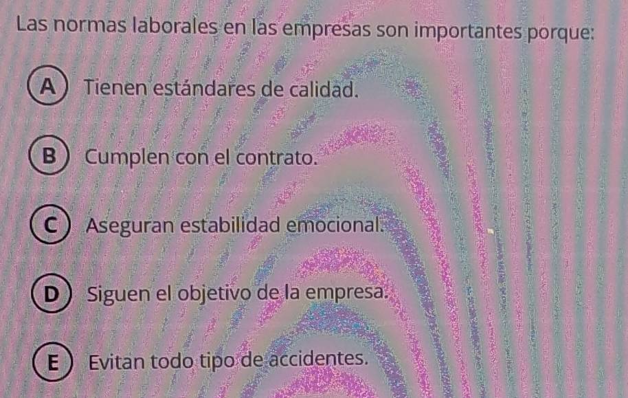 Las normas laborales en las empresas son importantes porque:
A ) Tienen estándares de calidad.
B Cumplen con el contrato.
C  Aseguran estabilidad emocional.
D  Siguen el objetivo de la empresa.
E Evitan todo tipo de accidentes.