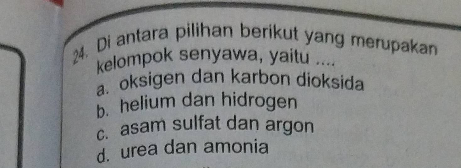 Di antara pilihan berikut yang merupakan
kelompok senyawa, yaitu ....
a. oksigen dan karbon dioksida
b. helium dan hidrogen
c. asam sulfat dan argon
d. urea dan amonia