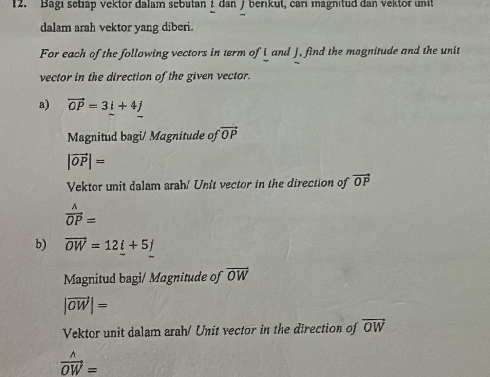 Bagi setiap vektor dalam sebutan í dan ƒ berikut, cari magnitud dan vektor unit 
dalam arah vektor yang diberi. 
For each of the following vectors in term of i and j, find the magnitude and the unit 
vector in the direction of the given vector. 
a) vector OP=3i+4j
Magnitud bagi/ Magnitude of vector OP
|vector OP|=
Vektor unit dalam arah/ Unit vector in the direction of vector OP
 wedge /OP =
b) vector OW=12i+5j
Magnitud bagi/ Magnitude of vector OW
|vector OW|=
Vektor unit dalam arah/ Unit vector in the direction of vector OW
vector OW=