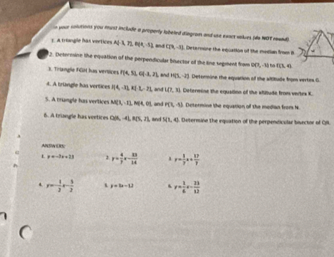 your solutions you must include a properly labeled diogram and use exact values (do NOT round). 
1. A triangle has vertices A(-3,7), B(4,-5) and C(9,-3) Determine the equation of the median from B
2. Determine the equation of the perpendicular bisector of the line segment from D(7,-3) to f(3,4)
3. Triangle FGH has vertices P(4,5), G(-3,2), , and H(5,-2) Determine the equation of the altitude from vertes G. 
4. A triangle has vertices I(4,-3), K(-3,-2). and L(7,3) Determine the equation of the wflitude from vertex K. 
S. A triangle has vertices M(3,-1), N(4,0) and P(3,-5) Determine the equation of the median from N
6. A triangle has vertices Q(6,-4), R(5,2) , and S(1,4) Determine the equation of the perpendicular bisector of OI 
ANSWERS 
L y=-3x+23 2 y= 4/7 x- 33/14  1 y= 1/7 x+ 17/7 
y=- 1/2 x- 5/2  s y=3x-12 6 y= 1/6 x- 23/12 