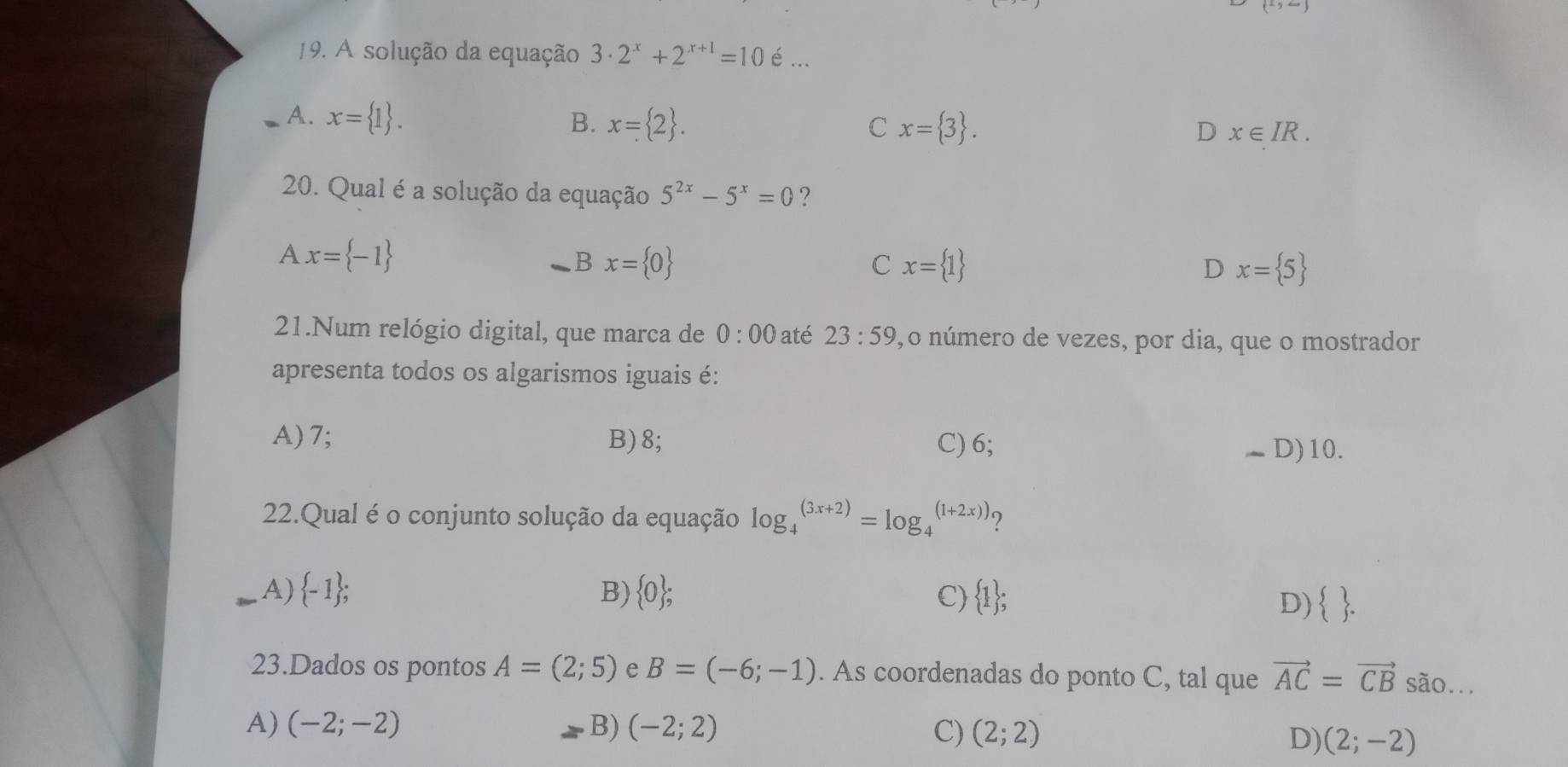 (-)-() 
19. A solução da equação 3· 2^x+2^(x+1)=10 é ...
A. x= 1. B. x= 2.
C x= 3.
D x∈ IR. 
20. Qual é a solução da equação 5^(2x)-5^x=0 ?
Ax= -1
B x= 0
C x= 1
D x= 5
21.Num relógio digital, que marca de 0:00 até 23:59 1, o número de vezes, por dia, que o mostrador
apresenta todos os algarismos iguais é:
A) 7; B) 8; C) 6;
-D) 10.
22.Qual é o conjunto solução da equação log _4^(((3x+2))=log _4^((1+2x)))
A)  -1); B)  0; C)  1;
D)  . 
23.Dados os pontos A=(2;5) e B=(-6;-1). As coordenadas do ponto C, tal que vector AC=vector CB são...
A) (-2;-2) B) (-2;2) C) (2;2)
D) (2;-2)