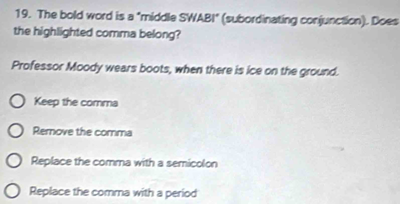 The bold word is a "middle SWABI" (subordinating conjunction). Does
the highlighted comma belong?
Professor Moody wears boots, when there is ice on the ground.
Keep the comma
Remnove the comma
Replace the comma with a semicolon
Replace the comma with a period