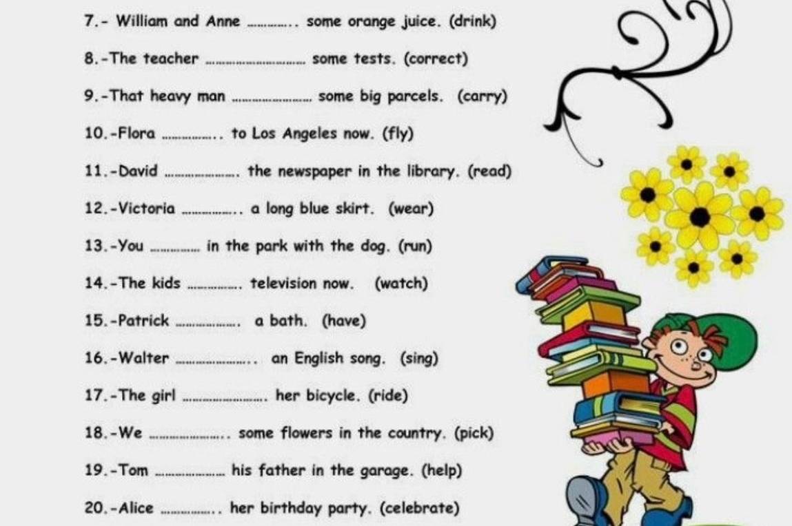 William and Anne _some orange juice. (drink) 
8.-The teacher _some tests. (correct) 
9.-That heavy man _some big parcels. (carry) 
10. -Flora _to Los Angeles now. (fly) 
11. - David _. the newspaper in the library. (read) 
12. -Victoria _a long blue skirt. (wear) 
13. -You _in the park with the dog. (run) 
14.-The kids _television now. (watch) 
15. -Patrick _a bath. (have) 
16. -Walter _an English song. (sing) 
17.-The girl _her bicycle. (ride) 
18.-We _some flowers in the country. (pick) 
19. -Tom _his father in the garage. (help) 
20. - Alice _her birthday party. (celebrate)