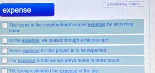 POTENTIAL POINTS 
expense 
The teens in the neighborhood eared expense by shoveling 
snow. 
In the expense, we looked through a microscope. 
Some expense for this project is to be expected. 
Our expense is that we will arrive home in three hours. 
The group estimated the expense of the trip.