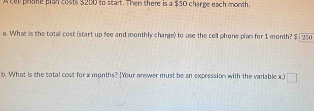 A cell phone plan costs $200 to start. Then there is a $50 charge each month. 
a. What is the total cost (start up fee and monthly charge) to use the cell phone plan for 1 month? $ 250
b. What is the total cost for x months? (Your answer must be an expression with the variable x.)