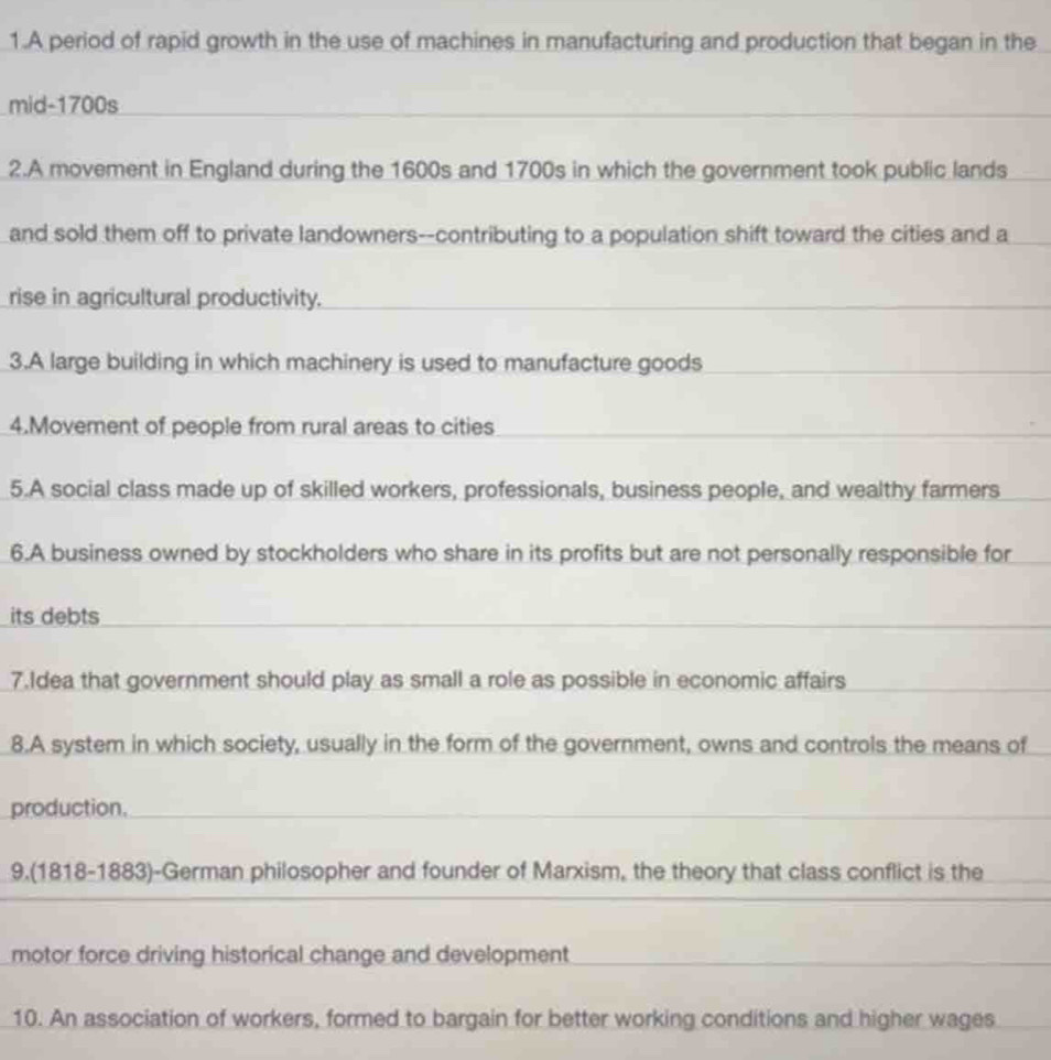 A period of rapid growth in the use of machines in manufacturing and production that began in the 
mid-1700s 
2.A movement in England during the 1600s and 1700s in which the government took public lands 
and sold them off to private landowners--contributing to a population shift toward the cities and a 
rise in agricultural productivity. 
3.A large building in which machinery is used to manufacture goods 
4.Movement of people from rural areas to cities 
5.A social class made up of skilled workers, professionals, business people, and wealthy farmers 
6.A business owned by stockholders who share in its profits but are not personally responsible for 
its debts 
7.Idea that government should play as small a role as possible in economic affairs 
8.A system in which society, usually in the form of the government, owns and controls the means of 
production. 
9.(1818-1883)-German philosopher and founder of Marxism, the theory that class conflict is the 
motor force driving historical change and development 
10. An association of workers, formed to bargain for better working conditions and higher wages