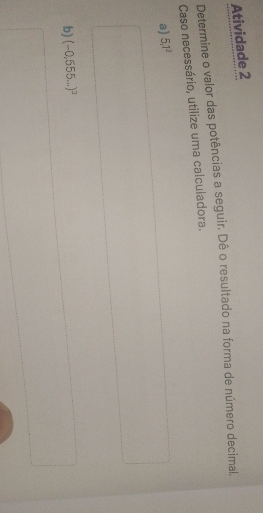 Atividade 2 
Determine o valor das potências a seguir. Dê o resultado na forma de número decimal. 
Caso necessário, utilize uma calculadora. 
a) 5,1^2
b) (-0,555...)^3