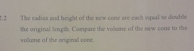 2.2 The radius and height of the new cone are each equal to double 
the original length. Compare the volume of the new cone to the 
volume of the original cone.