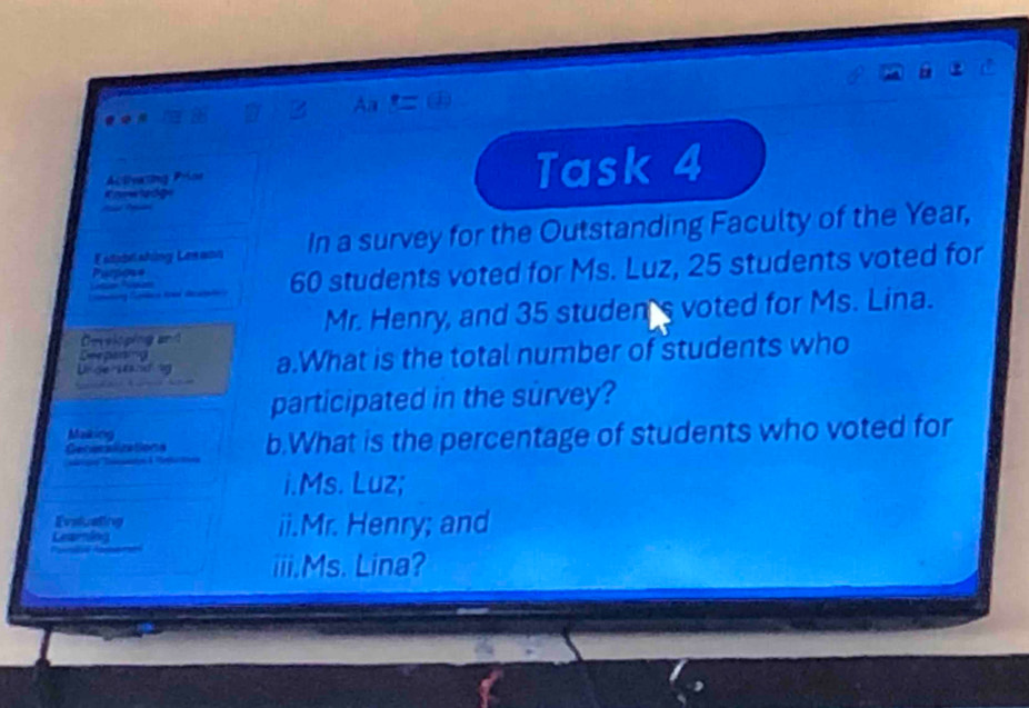 Aa 
Actsng Pios Task 4 
Estadell whing Lre wh In a survey for the Outstanding Faculty of the Year, 
Purpos= 
aneting Cupilace towd decatan 60 students voted for Ms. Luz, 25 students voted for 
Ceveloping and Mr. Henry, and 35 studen's voted for Ms. Lina. 
Understsndng a.What is the total number of students who 
Deepaning 
participated in the survey? 
Makking 
Gecesalizations b.What is the percentage of students who voted for 

i.Ms. Luz; 
Evaluating 
Lesening ii.Mr. Henry; and 
iii.Ms. Lina?