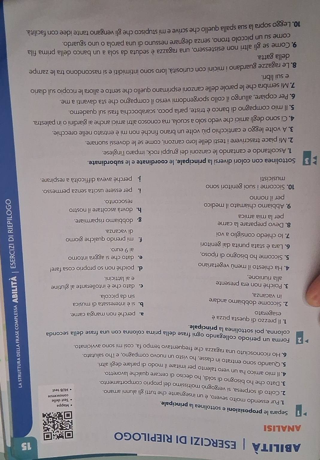 Abilità ESERCIZI DI RIEPILOGO
ANALISI
1 Separa le proposizioni e sottolinea la principale.
• Mappa
• Test delie
Pur essendo molto severo, è un insegnante che tutti gli alunni amano.
conoscenze
• HUB test
2. Colto di sorpresa, si vergognò moltíssimo del proprio comportamento.
3. Dato che ho bisogno di soldi, ho deciso di cercare qualche lavoretto.
4. Il mio amico ha un vero talento per imitare il modo di parlare degli altri.
5. Quando sono entrato in classe, ho visto un nuovo compagno, e l'ho salutato.
6. Ho riconosciuto una ragazza che frequentavo tempo fa, così mi sono avvicinato.
Forma un periodo collegando ogni frase della prima colonna con una frase della seconda
colonna, poi sottolinea la principale.
1. Il prezzo di questa pizza è
esagerato a. perché non mangia carne.
2. Siccome dobbiamo andare
b  si è interessata di musica
in vacanza,
sin da piccola.
3. Poiché non era presente
c. dato che è intollerante al glutine
alla riunione, e ai latticini.
4. Ha chiesto il menù vegetariano
de poiché non so proprio cosa fare!
5. Siccome ho bisogno di riposo, e. dato che si aggira intorno
ai 9 euro.
6. Lara è stata punita dai genitori
f mi prendo qualche giorno
7. Io chiedo consiglio a voi di vacanza.
8. Devo preparare la carne
per la mia amica g. dobbiamo risparmiare.
h dovrà ascoltare il nostro
9. Abbiamo chiamato il medico
resoconto.
per il nonno
10. Siccome i suoi genitori sono i. per essere uscita senza permesso.
musicisti j. perché aveva difficoltà a respirare.
3 Sottolinea con colori diversi la principale, le coordinate e le subordinate.
1. Ascoltando e cantando le canzoni dei gruppi rock, imparo l'inglese.
2. Mi piace trascrivere i testi delle loro canzoni, come se le dovessi suonare.
3. A volte leggo e canticchio più volte un brano finché non mi è entrato nelle orecchie.
4. Ci sono degli amici che vedo solo a scuola, ma conosco altri amici anche ai giardini o in palestra.
5. Il mio compagno di banco è triste, parla poco, scarabocchia frasi sul quaderno.
6. Per copiare, allungo il collo sporgendomi verso il compagno che sta davanti a me.
7. Mi sembra che le parole delle canzoni esprimano quello che sento e allora le ricopio sul diario
e sui libri.
8. Le ragazze guardano i micini con curiosità, loro sono intimiditi e si nascondono tra le zampe
della gatta.
9. Come se gli altri non esistessero, una ragazza è seduta da sola a un banco della prima fila
come su un piccolo trono, senza degnare nessuno di una parola o uno sguardo.
10. Leggo sopra la sua spalla quello che scrive e mi stupisco che gli vengano tante idee con facilità.