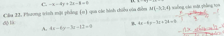 C. -x-4y+2z-8=0
D. x-4y=2z-0
Câu 22. Phương trình mặt phẳng (α) qua các hình chiếu của điểm M(-3;2;4) xuống các mặt phẳng tọa
độ là: B. 4x-6y-3z+24=0
A. 4x-6y-3z-12=0