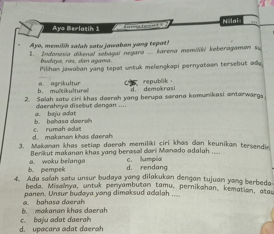 Ayo Berlatih 1 Asesmen Formatif & Nilai:
Ayo, memilih salah satu jawaban yang tepat!
1. Indonesia dikenal sebagai negara ... karena memiliki keberagaman su
budaya, ras, dan agama.
Pilihan jawaban yang tepat untuk melengkapi pernyataan tersebut ad
a. agrikultur C republik .
b. multikultural d. demokrasi
2. Salah satu ciri khas daerah yang berupa sarana komunikasi antarwarga
daerahnya disebut dengan ....
a. baju adat
b. bahasa daerah
c. rumah adat
d. makanan khas daerah
3. Makanan khas setiap daerah memiliki ciri khas dan keunikan tersendir
Berikut makanan khas yang berasal dari Manado adalah ....
a. woku belanga c. lumpia
b. pempek d. rendang
4. Ada salah satu unsur budaya yang dilakukan dengan tujuan yang berbeda-
beda. Misalnya, untuk penyambutan tamu, pernikahan, kematian, atau
panen. Unsur budaya yang dimaksud adalah ....
a. bahasa daerah
b. makanan khas daerah
c. baju adat daerah
d. upacara adat daerah