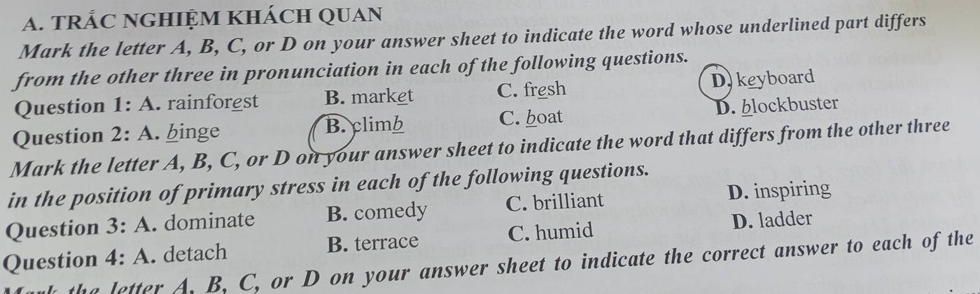 TRÁC NGHIỆM KHÁCH QUAN
Mark the letter A, B, C, or D on your answer sheet to indicate the word whose underlined part differs
from the other three in pronunciation in each of the following questions.
Question 1:A rainforgst B. market C. fresh D. keyboard
Question 2:A . binge B. climb C. boat D. blockbuster
Mark the letter A, B, C, or D on your answer sheet to indicate the word that differs from the other three
in the position of primary stress in each of the following questions.
C. brilliant D. inspiring
Question 3:A . dominate B. comedy
C. humid
Question 4:A . detach B. terrace D. ladder
the letter A. B, C, or D on your answer sheet to indicate the correct answer to each of the