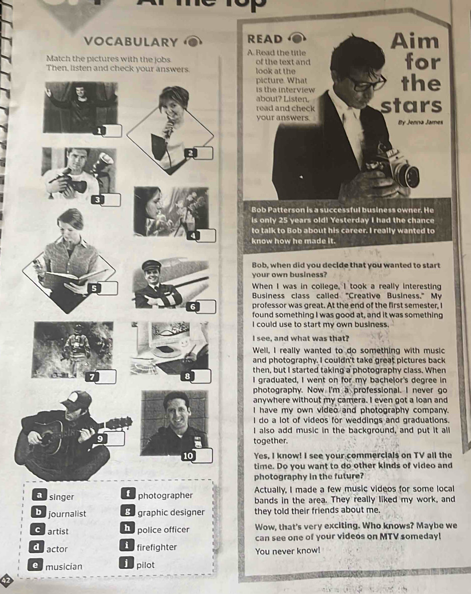 VOCABULARY 
Match the pictures with the jobs 
Then, listen and check your answers
to talk to Bob about his career. I really wanted to
know how he made it .
Bob, when did you decide that you wanted to start
your own business?
When I was in college, I took a really interesting
Business class called “Creative Business.” My
professor was great. At the end of the first semester, I
found something I was good at, and it was something
I could use to start my own business.
I see, and what was that?
Well, I really wanted to do something with music
and photography. I couldn't take great pictures back
then, but I started taking a photography class. When
I graduated, I went on for my bachelor's degree in
photography. Now I'm a professional. I never go
anywhere without my camera. I even got a loan and
I have my own video and photography company.
I do a lot of videos for weddings and graduations.
I also add music in the background, and put it all
together.
Yes, I know! I see your commercials on TV all the
time. Do you want to do other kinds of video and
photography in the future?
apsinger
Cophotographer Actually, I made a few music videos for some local
bands in the area. They really liked my work, and
Dejournalist Be graphic designer they told their friends about me.
chartist h police officer Wow, that's very exciting. Who knows? Maybe we
can see one of your videos on MTV someday!
dactor dfirefighter
You never know!
emusician j pilot