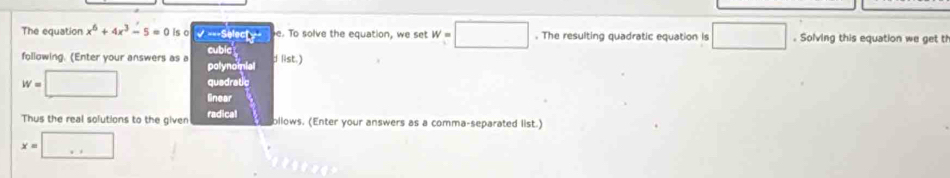 The equation x^6+4x^3-5=0 is o -32 c= e. To solve the equation, we set W=□. The resulting quadratic equation is □. Solving this equation we get th 
following. (Enter your answers as a polynomnial cubic d list.) 
quadratic
w=□ linear 
Thus the real solutions to the given radical bllows. (Enter your answers as a comma-separated list.)
x=□