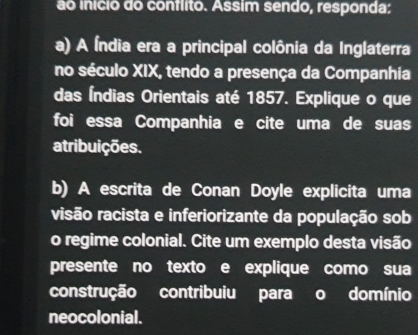 ão inicio do conflito. Assim sendo, responda: 
a) A Índia era a principal colônia da Inglaterra 
no século XIX, tendo a presença da Companhia 
das Índias Orientais até 1857. Explique o que 
foi essa Companhia e cite uma de suas 
atribuições. 
b) A escrita de Conan Doyle explicita uma 
risão racista e inferiorizante da população sob 
o regime colonial. Cite um exemplo desta visão 
presente no texto e explique como sua 
construção contribuiu para o domínio 
neocolonial.