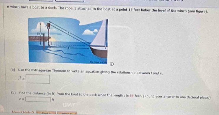 A winch tows a boat to a dock. The rope is attached to the boat at a point 15 feet below the level of the winch (see figure). 
(a) Use the Pythagorean Theorem to write an equation giving the relationship between / and x.
l^2=□
(b) Find the distance (in ft) from the boat to the dock when the length / is 55 feet. (Round your answer to one decimal place.)
x=□ ft
Neod Main?