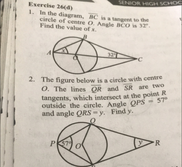 SENIOR HIGH SCHO
Exercise 26(d)
1. In the diagram, overline BC is a tangent to the
circle of centre O. Angle BCO is 32°.
Find the value of x.
2. The figure below is a circle with centre
O. The lines overline QR and overline SR are two
tangents, which intersect at the point R
outside the circle. Angle QPS=57°
and angle QRS=y. Find y.