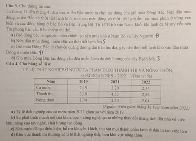 Cho thông tin sau:
Từ tháng 11 đến tháng 4 năm sau, miền Bắc nước ta chịu tác động của gió mùa Đông Bắc. Nửa đầu mùa
đông, miền Bắc có thời tiết lạnh khô, nữa sau màu đông có thời tiết lạnh ẩm, có mưa phùn ở vùng ven
biến và các đồng bằng ở Bắc Bộ và Bắc Trung Bộ. Từ 16°B trở vào Nam, khối khi lạnh đã bị suy yếu nên
Tín phong bán cầu Bắc chiếm ưu thể.
) Gió đồng bắc là nguyên nhân chính tạo nên mùa khô ở Nam Bộ và Tây Nguyên.
b) Nửa đầu mùa đông, miền Bắc có thời tiết lạnh ẩm S
c) Gió mùa Đông Bắc di chuyển quãng đường dài trên lục địa, gây nên thời tiết lạnh khô vào đầu mùa
Đông ở miền Bắc.Đ
d) Gió mùa Đông Bắc tác động yếu đến miền Nam do ảnh hướng của đãy Bạch Mã.
Câu 4. Cho bảng số liệu:
Tỷ Lệ THẢT NGHIệP Ở NƯỚC TA pHÂN THEO THÀNH THị Và NÔNG THÔN,
GIAI ĐOAN 2019 - 2022
(Nguồn: Niên giám thống kê Việt Nam năm 2022)
a) Tỷ lệ thất nghiệp của cả nước năm 2022 giảm so với năm 2019.
b) Sự phát triển mạnh mẽ của khoa học - công nghệ tạo ra những thay đổi mang tinh đột phá về việc
làm, nâng cao tay nghề, chất lượng lao động
c) Nhà nước đã tạo điều kiện, hỗ trợ khuyến khích, thu hút mọi thành phần kinh tế đầu tư tạo việc làm
d) Khu vực thành thị thường có tỉ lệ thất nghiệp thấp hơn khu vực nông thôn