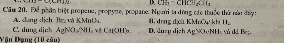 CH_2-C(CH_3)_2.
D. CH_2=CHCH_2CH_3. 
Câu 20. Để phân biệt propene, propyne, propane. Người ta dùng các thuốc thử nào đây:
A. dung dịch Br_2 và KMnO_4. B. dung dịch K MnO_4 / khí H_2.
C. dung dịch AgNO_3/NH_3 và Ca(OH)_2. D. dung dịch AgNO_3/NH_3 và dd Br_2. 
Vận Dụng (10 câu)