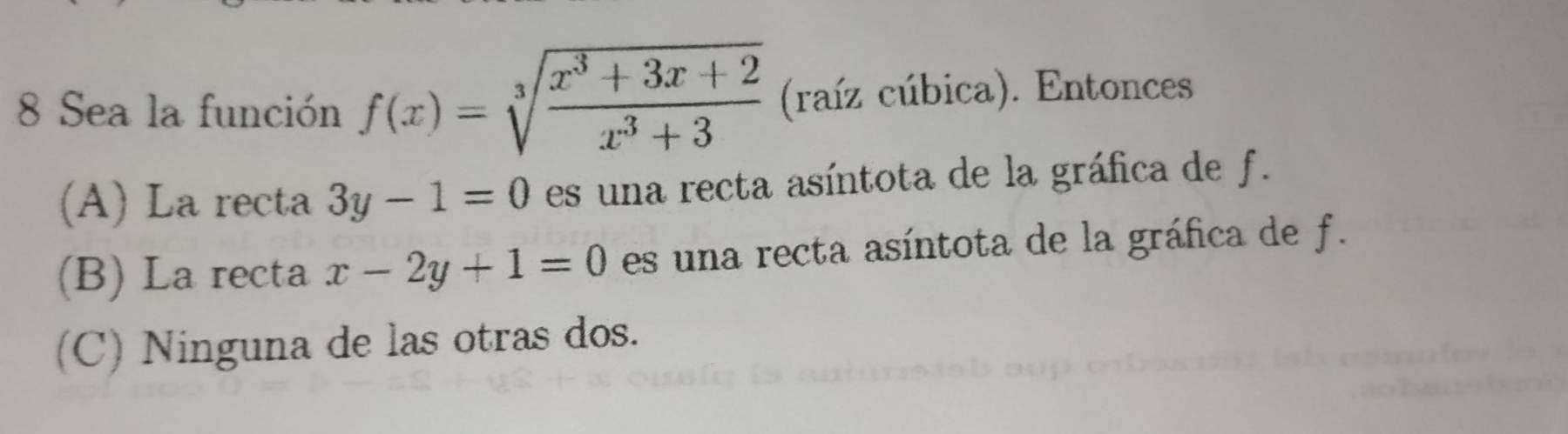 Sea la función f(x)=sqrt[3](frac x^3+3x+2)x^3+3 (raíz cúbica). Entonces
(A) La recta 3y-1=0 es una recta asíntota de la gráfica de f.
(B) La recta x-2y+1=0 es una recta asíntota de la gráfica de f.
(C) Ninguna de las otras dos.