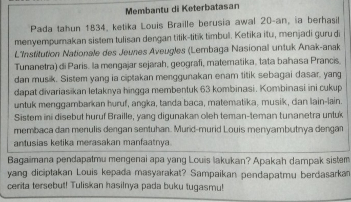 Membantu di Keterbatasan 
Pada tahun 1834, ketika Louis Braille berusia awal 20 -an, ia berhasil 
menyempurnakan sistem tulisan dengan titik-titik timbul. Ketika itu, menjadi guru di 
L'Institution Nationale des Jeunes Aveugles (Lembaga Nasional untuk Anak-anak 
Tunanetra) di Paris. Ia mengajar sejarah, geografi, matematika, tata bahasa Prancis, 
dan musik. Sistem yang ia ciptakan menggunakan enam titik sebagai dasar, yang 
dapat divariasikan letaknya hingga membentuk 63 kombinasi. Kombinasi ini cukup 
untuk menggambarkan huruf, angka, tanda baca, matematika, musik, dan lain-lain. 
Sistem ini disebut huruf Braille, yang digunakan oleh teman-teman tunanetra untuk 
membaca dan menulis dengan sentuhan. Murid-murid Louis menyambutnya dengan 
antusias ketika merasakan manfaatnya. 
Bagaimana pendapatmu mengenai apa yang Louis lakukan? Apakah dampak sistem 
yang diciptakan Louis kepada masyarakat? Sampaikan pendapatmu berdasarkan 
cerita tersebut! Tuliskan hasilnya pada buku tugasmu!