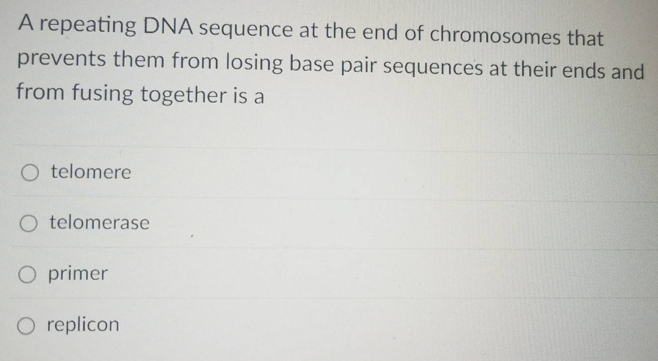 A repeating DNA sequence at the end of chromosomes that
prevents them from losing base pair sequences at their ends and
from fusing together is a
telomere
telomerase
primer
replicon