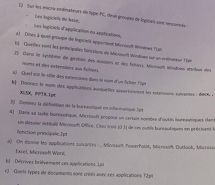 Sur les micro-ordinateurs de type PC, deux groupes de logiciels sont rencontrés : 
Les logiciels de base, 
Les logiciels d'application ou applications, 
a) Dites à quel groupe de logiciels appartient Microsoft Windows ?1pt 
b) Quelles sont les principales fonctions de Microsoft Windows sur un ordinateur ?2pt 
2) Dans le système de gestion des dossiers et des fichiers, Microsoft Windows attribue des 
noms et des extensions aux fichiers. 
a) Quel est le rôle des extensions dans le nom d’un fichier ?1pt 
b) Donnez le nom des applications auxquèlles appartiennent les extensions suivantes : docx, , 
XLSX, PPTX.1pt 
3) Donnez la définition de la bureautique en informatique.1pt 
4) Dans sa suite bureautique, Microsoft propose un certain nombre d’outils bureautiques dans 
un dossier intitulé Microsoft Office. Citez trois (0 3) de ces outils bureautiques en précisant la 
fonction principale.2pt 
a) On donne les applications suivantes : , Microsoft PowerPoint, Microsoft Outlook, Microso 
Excel, Microsoft Word, 
b) Décrivez brièvement ces applications.1pt 
c) Quels types de documents sont créés avec ces applications ?2pt