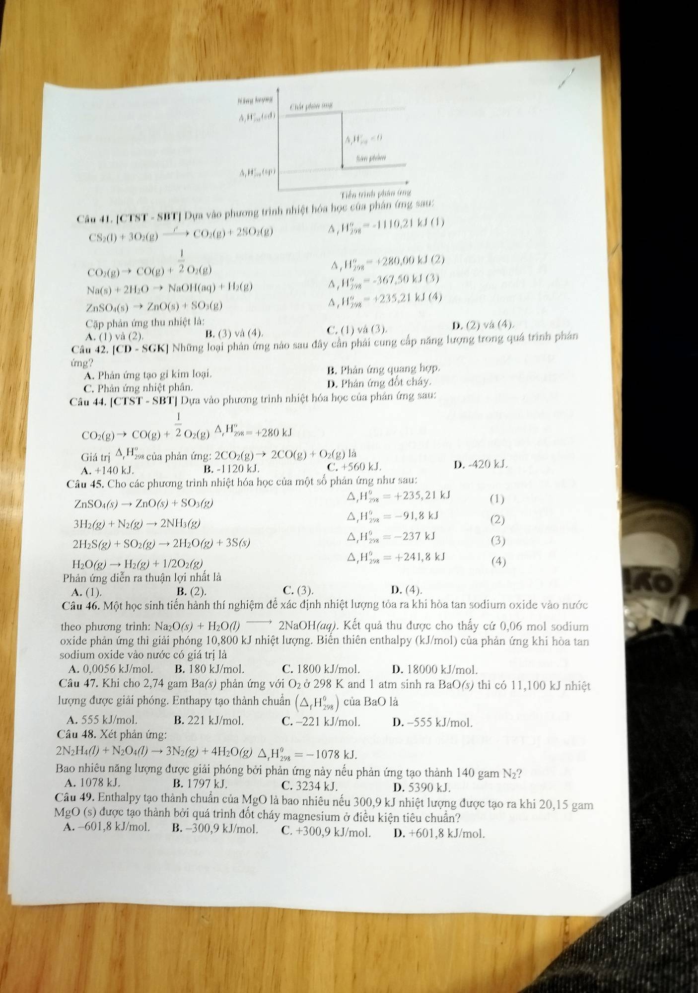 Nãng hrợng
Chất phân tng
A,H_(210)° (ed
△ ,HE_m<0</tex>
San phim
△ _rHS_m(sp)
Tiền trình phân ứng
Câu 41. [CTST - SBT] Dựa vào phương trình nhiệt hóa học của phân (mng sau:
CS_2(l)+3O_2(g)xrightarrow HCO_2(g)+2SO_2(g)
H_(298)°=-1110.21kJ(1)
CO_2(g)to CO(g)+ 1/2 O_2(g)
^ ,H_(298)°=+280,00kJ(2)
Na(s)+2H_2Oto NaOH(aq)+H_2(g)
^ H_(298)°=-367,50kJ(3)
ZnSO_4(s)to ZnO(s)+SO_3(g)
^ H_(298)^(θ)=+235,21kJ(4)
Cặp phản ứng thu nhiệt là: D. (2)
A. (1)va(2). C. (1) √ a(3) va(4)
B. (3 va(4).
Câu 42. [CD-SGK] Những loại phản ứng nào sau đây cần phải cùng cấp năng lượng trong quá trình phân
ứng?
A. Phản ứng tạo gi kim loại. B. Phân ứng quang hợp.
C. Phản ứng nhiệt phân. D. Phản ứng đốt chây.
Câu 44. [CTST-SB Tị Dựa vào phương trình nhiệt hóa học của phân ứng sau:
CO_2(g)to CO(g)+ 1/2 O_2(g) △ _tH_(298)^o=+280kJ
Giá tri△ _rH_(298)° của phản ứng: 2CO_2(g)to 2CO(g)+O_2(g)l
.+140kJ. B. -1120 kJ. .+560kJ D. -420 kJ.
Câu 45. Cho các phương trình nhiệt hóa học của một số phản ứng như sau:
ZnSO_4(s)to ZnO(s)+SO_3(g)
△, H_(298)^6=+235,21kJ (1)
3H_2(g)+N_2(g)to 2NH_3(g)
△, H_(298)^0=-91,8kJ (2)
△, H_(258)^6=-237kJ
2H_2S(g)+SO_2(g)to 2H_2O(g)+3S(s) (3)
△, H_(298)^6=+241,8kJ
H_2O(g)to H_2(g)+1/2O_2(g) (4)
Phản ứng diễn ra thuận lợi nhất là
A. (1) B. (2). C. (3). D. (4).
Câu 46. Một học sinh tiến hành thí nghiệm để xác định nhiệt lượng tỏa ra khi hòa tan sodium oxide vào nước
theo phương trình: Na O(s)+H_2O(l) 2NaOH(aq). Kết quả thu được cho thấy cứ 0,06 mol sodium
oxide phản ứng thì giải phóng 10,800 kJ nhiệt lượng. Biến thiên enthalpy (kJ/mol) của phản ứng khi hòa tan
sodium oxide vào nước có giá trị là
A. 0,0056 kJ/mol. B. 180 kJ/mol. C. 1800 kJ/mol. D. 18000 kJ/mol.
Câu 47. Khi cho 2,74 gam Ba(s) phản ứng với O₂ ở 298 K and 1 atm sinh ra BaO(s) thì có 11,100 kJ nhiệt
lượng được giải phóng. Enthapy tạo thành chuẩn (△ _fH_(298)^0) của BaO là
A. 555 kJ/mol. B. 221 kJ/mol. C. -221 kJ/mol. D. -555 kJ/mol.
Câu 48. Xét phản ứng:
2N_2H_4(l)+N_2O_4(l)to 3N_2(g)+4H_2O(g) △ _rH_(298)^(θ)=-1078kJ.
Bao nhiêu năng lượng được giải phóng bởi phản ứng này nếu phản ứng tạo thành 140 gam N₂?
A. 1078 kJ. B. 1797 kJ. C. 3234 kJ. D. 5390 kJ.
Câu 49. Enthalpy tạo thành chuẩn của MgO là bao nhiêu nếu 300,9 kJ nhiệt lượng được tạo ra khi 20,15 gam
MgO (s) được tạo thành bởi quá trình đốt cháy magnesium ở điều kiện tiêu chuẩn?
A. −601,8 kJ/mol. B. −300,9 kJ/mol. C. +300,9 kJ/mol. D. +601,8 kJ/mol.