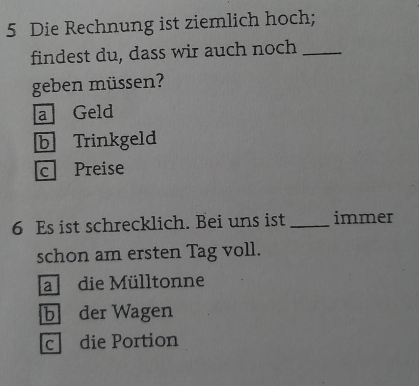 Die Rechnung ist ziemlich hoch;
findest du, dass wir auch noch_
geben müssen?
a Geld
b Trinkgeld
c Preise
6 Es ist schrecklich. Bei uns ist _immer
schon am ersten Tag voll.
a die Mülltonne
b der Wagen
c die Portion