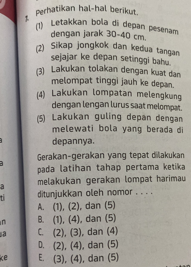 Perhatikan hal-hal berikut.
(1) Letakkan bola di depan pesenam
dengan jarak 30-40cm
(2) Sikap jongkok dan kedua tangan
sejajar ke depan setinggi bahu.
(3) Lakukan tolakan dengan kuat dan
melompat tinggi jauh ke depan.
(4) Lakukan lompatan melengkung
dengan lengan lurus saat melompat.
(5) Lakukan guling depan dengan
melewati bola yang berada di
depannya.
Gerakan-gerakan yang tepat dilakukan
a
pada latihan tahap pertama ketika
melakukan gerakan lompat harimau
a
ti
ditunjukkan oleh nomor . . . .
A. (1), (2), dan (5)
n
B. (1), (4), dan (5)
a C. (2), (3), dan (4)
D. (2), (4), dan (5)
ke E. (3), (4), dan (5)