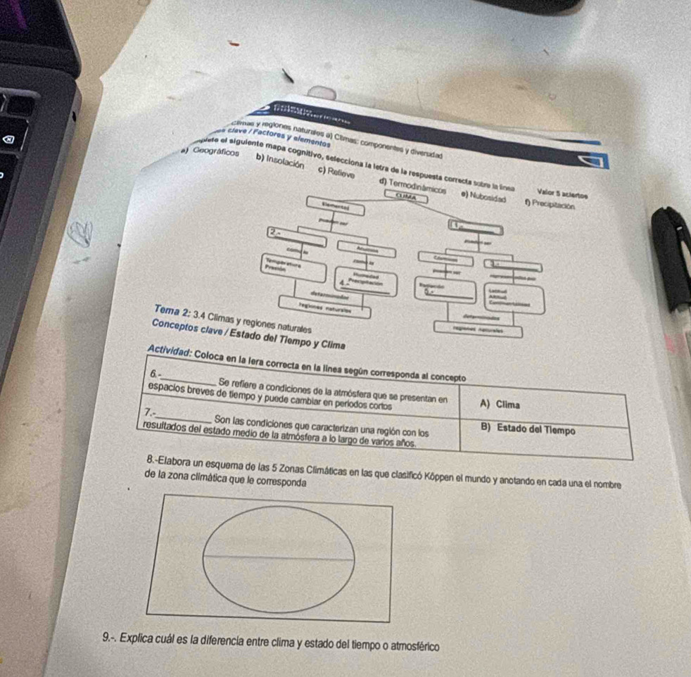 a clave / Factores y elementos
limas y regiones naturales a) Cêmas: componentes y diversidad
uete el siguiente mapa cognitivo, selecciona la letra de la respuesta correcta sobre la línea Valor 5 actertos
a) Geográficos b) Insolación c) Refieve d) Termodinamicos
CUMA e) Nubosidad f) Precipitación
Vlementod U
23
Precsón Temper atura 、
Humedad
_
P 
determincães
_
Com io
regiones naturaiss Catgraodas
Tema 2:3.4 Climas y regiones naturales
regaões rpturafes
Conceptos clave / Estado del Tiempo y Clima
Actividad: Coloca en la lera correcta en la línea según corresponda al concepto
6.- Se refiere a condiciones de la atmósfera que se presentan en
espacíos breves de tiempo y puede cambiar en períodos corlos A) Clima
7._ Son las condiciones que caracterizan una región con los B) Estado del Tiempo
resultados del estado medio de la atmósfera a lo largo de varios años
8.-Elabora un esquema de las 5 Zonas Climáticas en las que clasificó Köppen el mundo y anotando en cada una el nombre
de la zona climática que le corresponda
9.-. Explica cuál es la diferencia entre clima y estado del tiempo o atmosférico