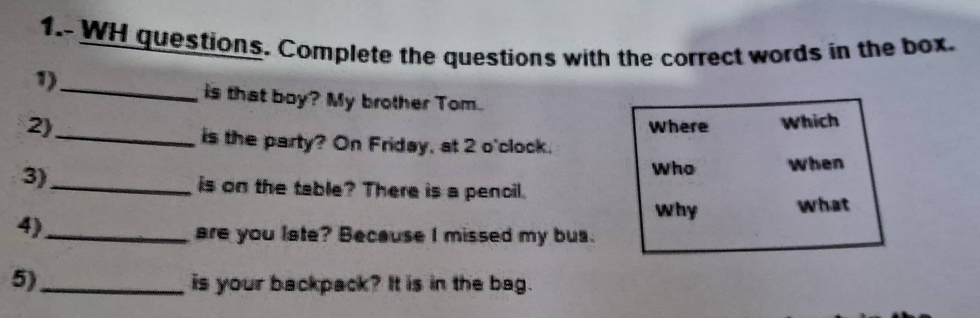 1.- WH questions. Complete the questions with the correct words in the box. 
1)_ 
is that boy? My brother Tom. 
2) Where 
Which 
_is the party? On Friday, at 2 o'clock. 
3)_ 
Who When 
is on the table? There is a pencil. 
why 
4)_ what 
are you late? Because I missed my bus. 
5)_ is your backpack? It is in the bag.