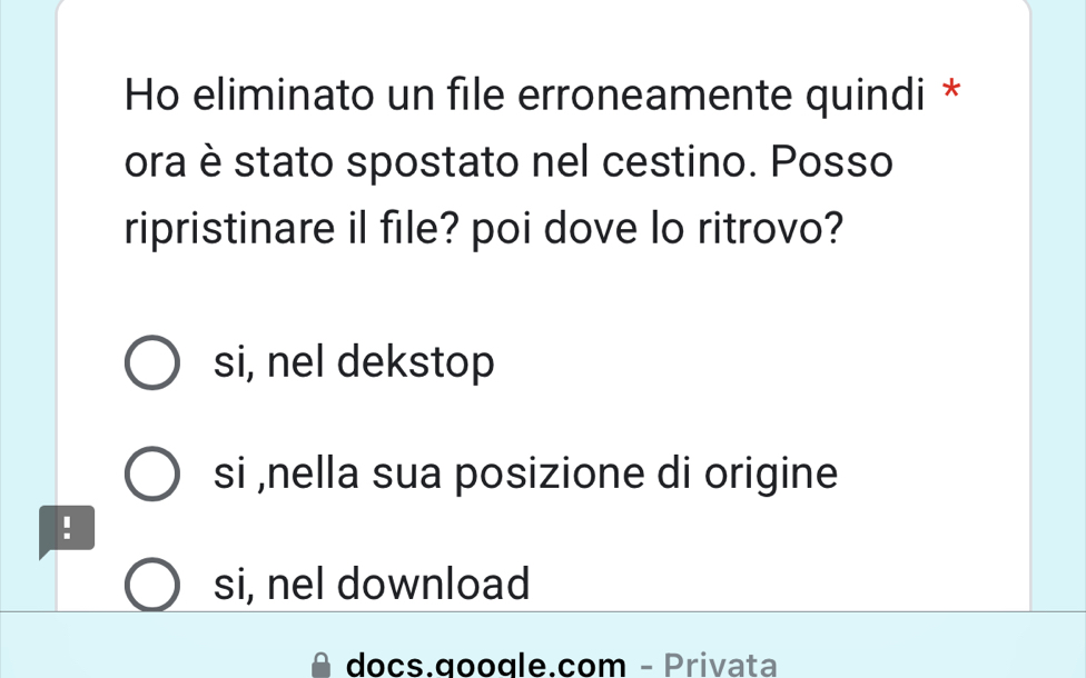 Ho eliminato un file erroneamente quindi *
ora è stato spostato nel cestino. Posso
ripristinare il file? poi dove lo ritrovo?
si, nel dekstop
si ,nella sua posizione di origine
!
si, nel download
docs.google.com - Privata