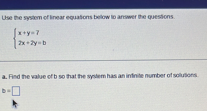 Use the system of linear equations below to answer the questions.
beginarrayl x+y=7 2x+2y=bendarray.
a. Find the value of b so that the system has an infinite number of solutions.
b=□