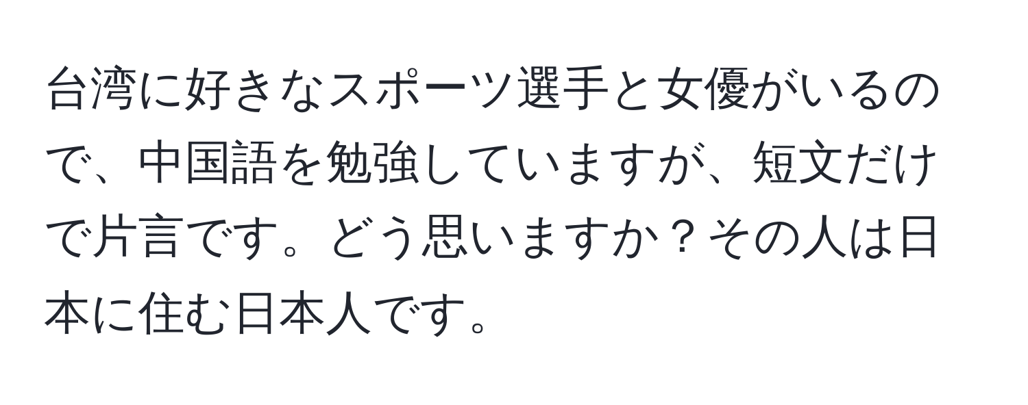 台湾に好きなスポーツ選手と女優がいるので、中国語を勉強していますが、短文だけで片言です。どう思いますか？その人は日本に住む日本人です。