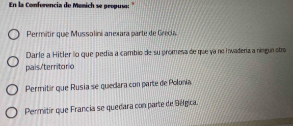 En la Conferencia de Munich se propuso: *
Permitir que Mussolini anexara parte de Grecia.
Darle a Hitler lo que pedia a cambio de su promesa de que ya no invaderia a ningun otro
pais/territorio
Permitir que Rusia se quedara con parte de Polonia.
Permitir que Francia se quedara con parte de Bélgica.