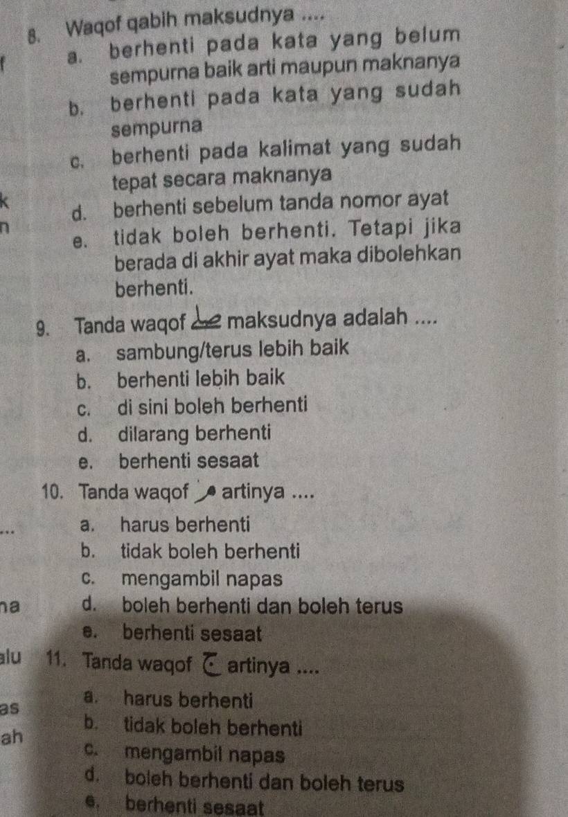 Waqof qabih maksudnya ....
a. berhenti pada kata yang belum
sempurna baik arti maupun maknanya
b. berhenti pada kata yang sudah
sempurna
c. berhenti pada kalimat yang sudah
tepat secara maknanya
d. berhenti sebelum tanda nomor ayat
e. tidak boleh berhenti. Tetapi jika
berada di akhir ayat maka dibolehkan
berhenti.
9. Tanda waqof maksudnya adalah ....
a. sambung/terus lebih baik
b. berhenti lebih baik
c. di sini boleh berhenti
d. dilarang berhenti
e. berhenti sesaat
10. Tanda waqof artinya ....
a. harus berhenti
b. tidak boleh berhenti
c. mengambil napas
na d. boleh berhenti dan boleh terus
e. berhenti sesaat
alu 11. Tanda waqof artinya ....
a. harus berhenti
as
b. tidak boleh berhenti
ah
c. mengambil napas
d. boleh berhenti dan boleh terus
e. berhenti sesaat