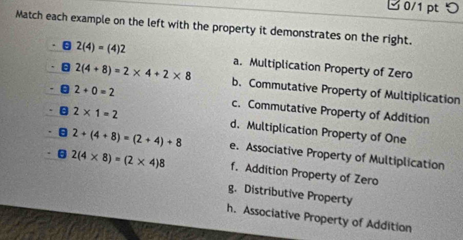 つ
Match each example on the left with the property it demonstrates on the right.
2(4)=(4)2
a. Multiplication Property of Zero
2(4+8)=2* 4+2* 8 b. Commutative Property of Multiplication
2+0=2 c. Commutative Property of Addition
2* 1=2
d. Multiplication Property of One
2+(4+8)=(2+4)+8 e. Associative Property of Multiplication
2(4* 8)=(2* 4)8
f. Addition Property of Zero
g. Distributive Property
h. Associative Property of Addition