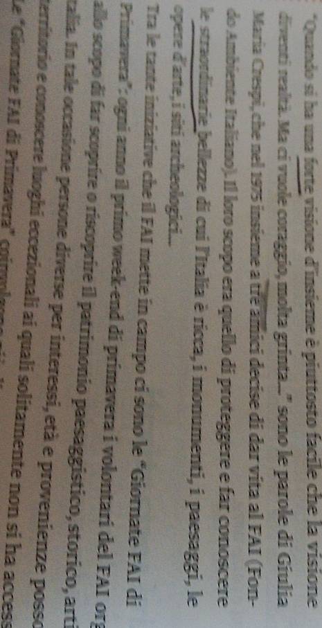 Quando si ha una forte visione d'insieme è piuttosto facile che la visione 
diventi realtà. Ma ci vuole coraggio, molta grinta...' sono le parole di Gíulia 
María Crespi, che nel 1975 insieme a tre amici decise di dar vita al FAI (Fon- 
do Ambiente Italiano). Il loro scopo era quello di proteggere e far conoscere 
le straordinarie bellezze di cui l'Italia è ricca, i monumenti, i paesaggi, le 
opere d'arte, i siti archeologici... 
Tra le tante iniziative che il FAI mette in campo ci sono le “Giornate FAI di 
Primavera'': ogni anno íl primo week-end di primavera i volontari del FAI org 
allo scopo di far scoprire o riscoprire il patrimonio paesaggistico, storico, arti 
talia. In tale occasione persone diverse per interessi, età e provenienze posso 
territorio e conoscere luoghi eccezionali ai quali solitamente non si ha access 
Le "Güornate FAI di Primavera" coimoleono