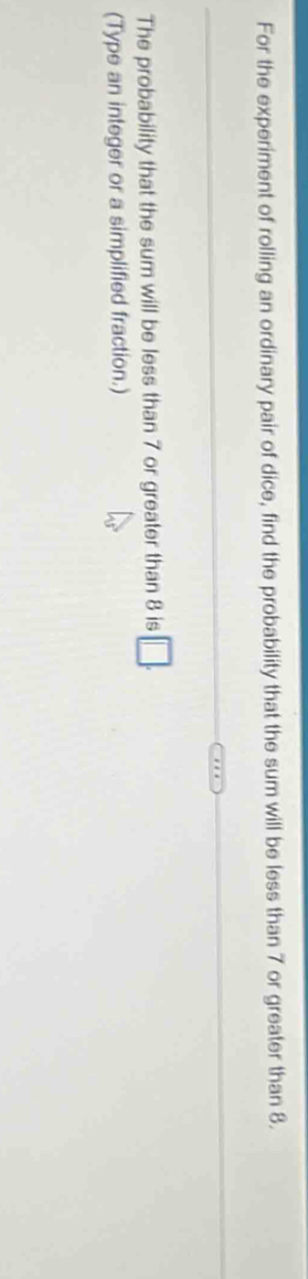 For the experiment of rolling an ordinary pair of dice, find the probability that the sum will be less than 7 or greater than 8. 
The probability that the sum will be less than 7 or greater than 8 is □ . 
(Type an integer or a simplified fraction.)
