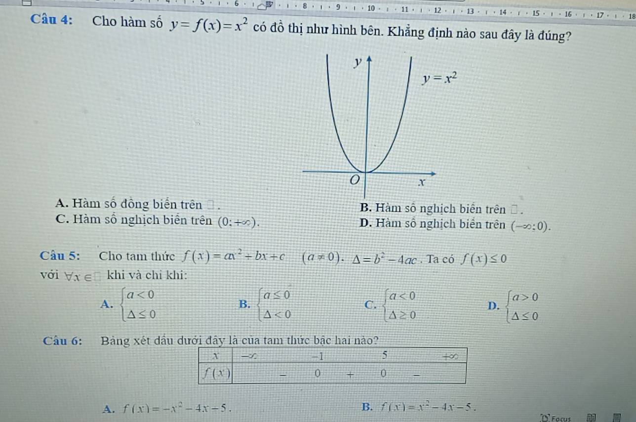 8 9 10 11· 12 13 ' 14 15 16 18
Câu 4: Cho hàm số y=f(x)=x^2 có đồ thị như hình bên. Khẳng định nào sau đây là đúng?
A. Hàm số đồng biển trên Đ . B. Hàm số nghịch biển trên Đ .
C. Hàm số nghịch biển trên (0;+∈fty ). D. Hàm số nghịch biển trên (-∈fty :0).
Cầu 5: Cho tam thức f(x)=ax^2+bx+c (a!= 0).△ =b^2-4ac. Ta có f(x)≤ 0
với forall x∈ khi và chỉ khi:
A. beginarrayl a<0 △ ≤ 0endarray. beginarrayl a≤ 0 △ <0endarray. C. beginarrayl a<0 △ ≥ 0endarray. D. beginarrayl a>0 △ ≤ 0endarray.
B.
Câu 6: Bảng xét dầu dưới đây là của tam thức bậc hai nào?
A. f(x)=-x^2-4x-5. B. f(x)=x^2-4x-5.
D' Focus