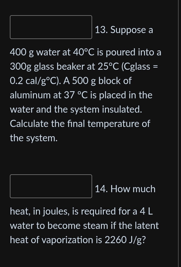 Suppose a
400 g water at 40°C is poured into a
300g glass beaker at 25°C (Cglass =
0.2cal/g°C). A 500 g block of 
aluminum at 37°C is placed in the 
water and the system insulated. 
Calculate the final temperature of 
the system. 
14. How much 
heat, in joules, is required for a 4 L
water to become steam if the latent 
heat of vaporization is 2260 J/g?