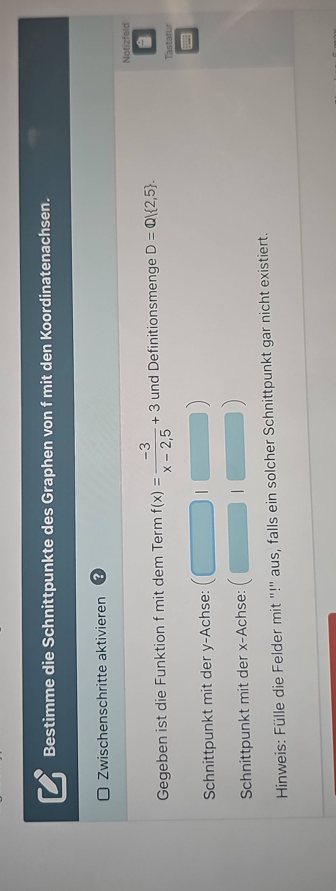 Bestimme die Schnittpunkte des Graphen von f mit den Koordinatenachsen. 
Zwischenschritte aktivieren 
Notizfeld 
Gegeben ist die Funktion f mit dem Term f(x)= (-3)/x-2,5 +3 und Definitionsmenge D=Q| 2,5. 
Tastatur 
Schnittpunkt mit der y -Achse: 
Schnittpunkt mit der x -Achse: 

Hinweis: Fülle die Felder mit "!" aus, falls ein solcher Schnittpunkt gar nicht existiert.