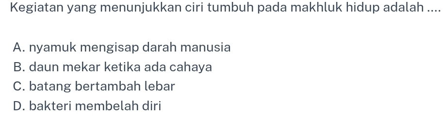 Kegiatan yang menunjukkan ciri tumbuh pada makhluk hidup adalah ....
A. nyamuk mengisap darah manusia
B. daun mekar ketika ada cahaya
C. batang bertambah lebar
D. bakteri membelah diri