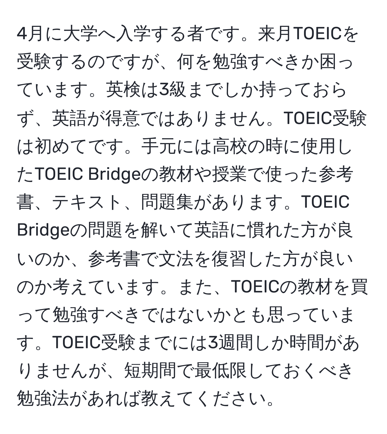 4月に大学へ入学する者です。来月TOEICを受験するのですが、何を勉強すべきか困っています。英検は3級までしか持っておらず、英語が得意ではありません。TOEIC受験は初めてです。手元には高校の時に使用したTOEIC Bridgeの教材や授業で使った参考書、テキスト、問題集があります。TOEIC Bridgeの問題を解いて英語に慣れた方が良いのか、参考書で文法を復習した方が良いのか考えています。また、TOEICの教材を買って勉強すべきではないかとも思っています。TOEIC受験までには3週間しか時間がありませんが、短期間で最低限しておくべき勉強法があれば教えてください。