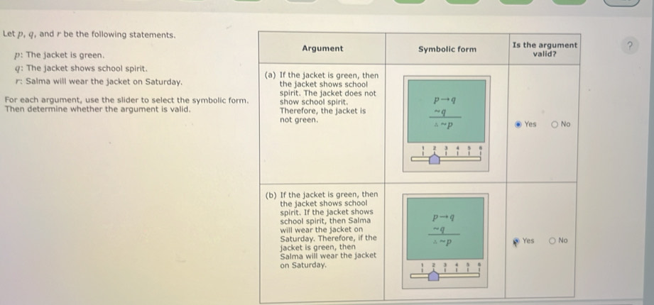 Let p, q, and r be the following statements.
: The jacket is green.?
: The jacket shows school spirit. 
r: Salma will wear the jacket on Saturday. 
For each argument, use the slider to select the symbolic for
Then determine whether the argument is valid.