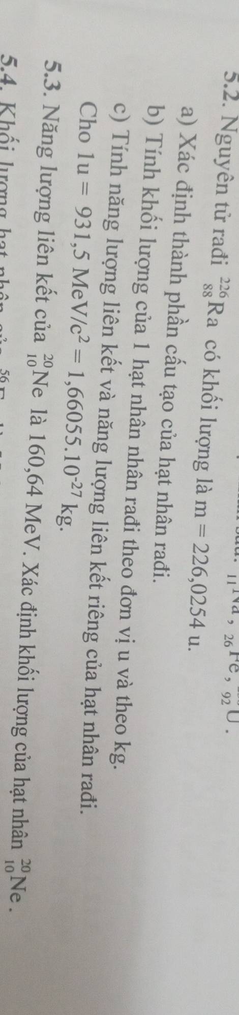 ^16^(26^sec)U.92^U.
5.2. Nguyên tử rađi _(88)^(226)Ra có khối lượng là m=226,0254u. 
a) Xác định thành phần cấu tạo của hạt nhân rađi. 
b) Tính khối lượng của 1 hạt nhân nhân rađi theo đơn vị u và theo kg. 
c) Tính năng lượng liên kết và năng lượng liên kết riêng của hạt nhân rađi. 
Cho 1u=931,5MeV/c^2=1,66055.10^(-27)kg. 
5.3. Năng lượng liên kết của beginarrayr 20 10endarray Ne là 160,64 MeV. Xác định khối lượng của hạt nhân _(10)^(20)Ne. 
5 K h ố i l ượn