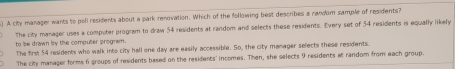 A city manager wants to poll residents about a park renovation. Which of the following best describes a random sample of residents?
The city manager uses a compoter program to draw 54 residents at random and selects these residents. Every set of 54 residents is equally likely
to be drawn by the computer program.
The firs: 54 residents who walk into city hall one day are easily accessible. So, the city manager selects these residents.
The city manager forms 6 groups of residents based on the residents' incomes. Then, she selects 9 residents al random from each group